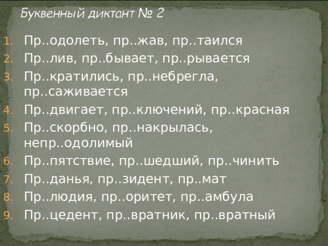 Пр..одолеть, пр..жав, пр..таился Пр..лив, пр..бывает, пр..рывается Пр..кратились, пр..небрегла, пр..саживается Пр..двигает, пр..ключений, пр..красная Пр..скорбно, пр..накрылась, непр..одолимый Пр..пятствие, пр..шедший, пр..чинить Пр..данья, пр..зидент, пр..мат Пр..людия, пр..оритет, пр..амбула Пр..цедент, пр..вратник, пр..вратный 
