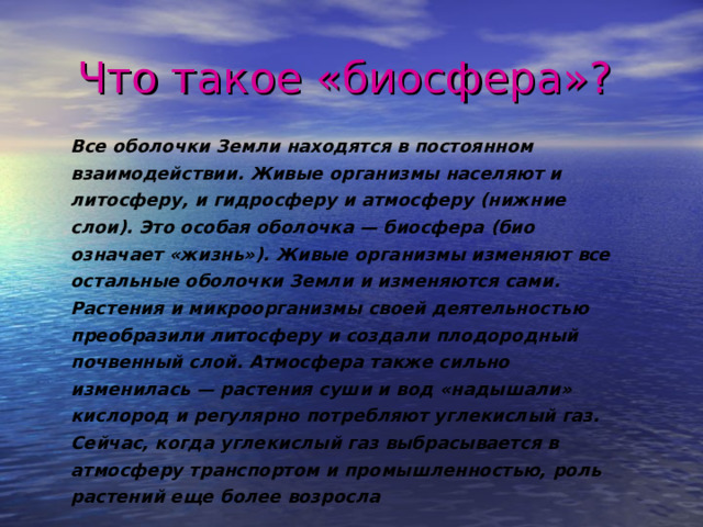 Что такое «биосфера»?  Все оболочки Земли находятся в постоянном взаимодействии. Живые организмы населяют и литосферу, и гидросферу и атмосферу (нижние слои). Это особая оболочка — биосфера (био означает «жизнь»). Живые организмы изменяют все остальные оболочки Земли и изменяются сами. Растения и микроорганизмы своей деятельностью преобразили литосферу и создали плодородный почвенный слой. Атмосфера также сильно изменилась — растения суши и вод «надышали» кислород и регулярно потребляют углекислый газ. Сейчас, когда углекислый газ выбрасывается в атмосферу транспортом и промышленностью, роль растений еще более возросла  