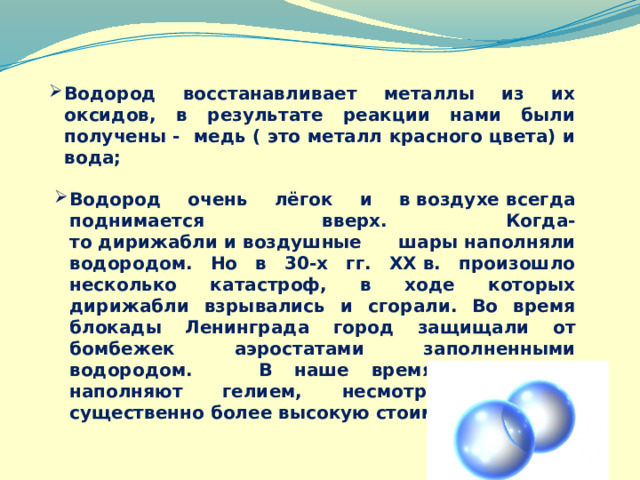 Водород восстанавливает металлы из их оксидов, в результате реакции нами были получены - медь ( это металл красного цвета) и вода; Водород очень лёгок и в воздухе всегда поднимается вверх. Когда-то дирижабли и воздушные шары наполняли водородом. Но в 30-х гг. XX в. произошло несколько катастроф, в ходе которых дирижабли взрывались и сгорали. Во время блокады Ленинграда город защищали от бомбежек аэростатами заполненными водородом. В наше время дирижабли наполняют гелием, несмотря на его существенно более высокую стоимость. 