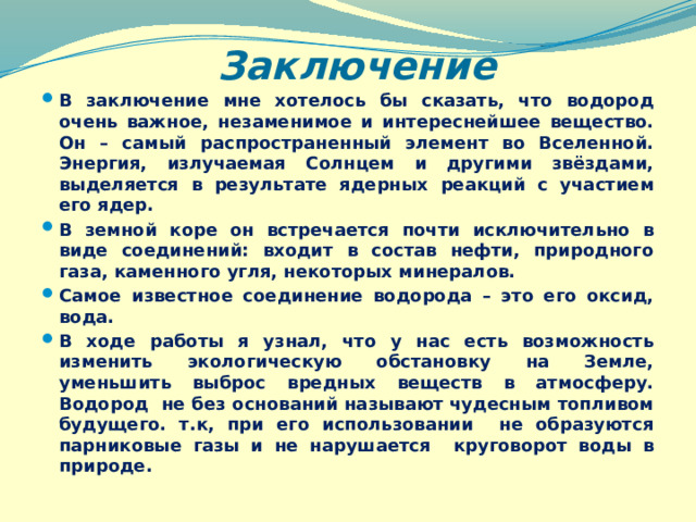 Заключение В заключение мне хотелось бы сказать, что водород очень важное, незаменимое и интереснейшее вещество. Он – самый распространенный элемент во Вселенной. Энергия, излучаемая Солнцем и другими звёздами, выделяется в результате ядерных реакций с участием его ядер. В земной коре он встречается почти исключительно в виде соединений: входит в состав нефти, природного газа, каменного угля, некоторых минералов. Самое известное соединение водорода – это его оксид, вода. В ходе работы я узнал, что у нас есть возможность изменить экологическую обстановку на Земле, уменьшить выброс вредных веществ в атмосферу. Водород не без оснований называют чудесным топливом будущего. т.к, при его использовании не образуются парниковые газы и не нарушается круговорот воды в природе.  