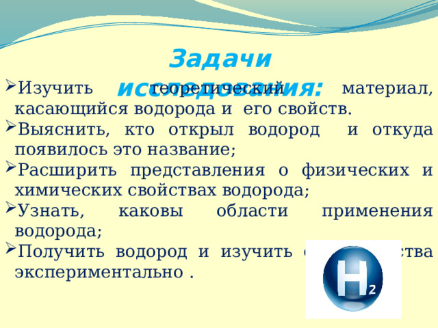 Задачи исследования: Изучить теоретический материал, касающийся водорода и его свойств. Выяснить, кто открыл водород и откуда появилось это название; Расширить представления о физических и химических свойствах водорода; Узнать, каковы области применения водорода; Получить водород и изучить его свойства экспериментально . 