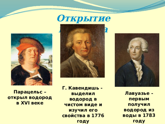 Открытие водорода Г. Кавендишь - выделил водород в чистом виде и изучил его свойства в 1776 году Парацельс – открыл водород в XVI веке Лавуазье -первым получил водород из воды в 1783 году 