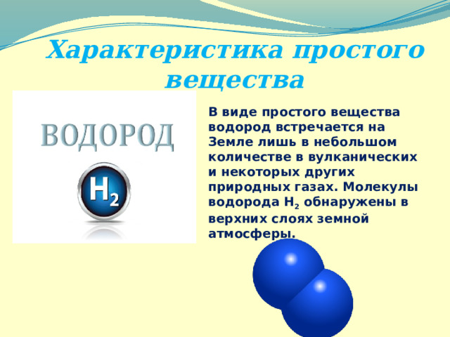 Характеристика простого вещества В виде простого вещества водород встречается на Земле лишь в небольшом количестве в вулканических и некоторых других природных газах. Молекулы водорода Н 2 обнаружены в верхних слоях земной атмосферы. 