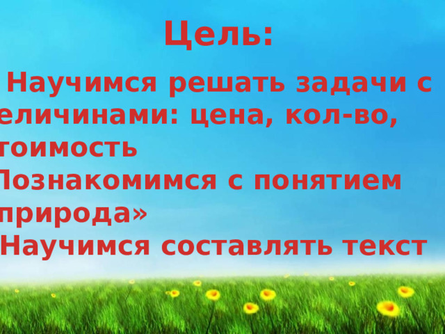 Цель: Научимся решать задачи с величинами: цена, кол-во,  стоимость  -Познакомимся с понятием  «природа»  - Научимся составлять текст   