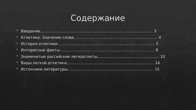 Содержание Введение…………………………………………………………………………….. 3 Атлетика. Значение слова………………………………………………………… 4 История атлетики………………………………………………………………….. 5 Интересные факты………………………………………………………………… 8 Знаменитые российские легкоатлеты…………………………………………. 10 Виды легкой атлетики…………………………………………………………… 14 Источники литературы………………………………………………………….. 15 