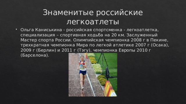 Знаменитые российские легкоатлеты Ольга Каниськина - российская спортсменка - легкоатлетка, специализация – спортивная ходьба на 20 км. Заслуженный Мастер спорта России. Олимпийская чемпионка 2008 г в Пекине, трехкратная чемпионка Мира по легкой атлетике 2007 г (Осака), 2009 г (Берлин) и 2011 г (Тэгу), чемпионка Европы 2010 г (Барселона).   