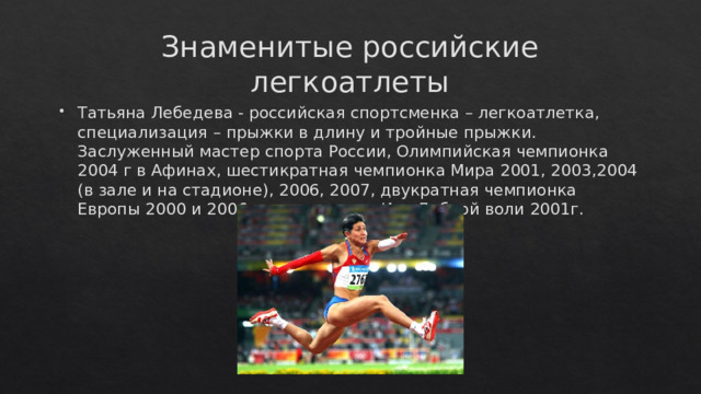 Знаменитые российские легкоатлеты Татьяна Лебедева - российская спортсменка – легкоатлетка, специализация – прыжки в длину и тройные прыжки. Заслуженный мастер спорта России, Олимпийская чемпионка 2004 г в Афинах, шестикратная чемпионка Мира 2001, 2003,2004 (в зале и на стадионе), 2006, 2007, двукратная чемпионка Европы 2000 и 2006 г.г, чемпионка Игр Доброй воли 2001г.    