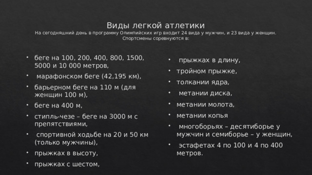 Виды легкой атлетики  На сегодняшний день в программу Олимпийских игр входит 24 вида у мужчин, и 23 вида у женщин. Спортсмены соревнуются в:    прыжках в длину, тройном прыжке, толкании ядра,  метании диска, метании молота, метании копья  многоборьях – десятиборье у мужчин и семиборье – у женщин,  эстафетах 4 по 100 и 4 по 400 метров.  беге на 100, 200, 400, 800, 1500, 5000 и 10 000 метров,  марафонском беге (42,195 км), барьерном беге на 110 м (для женщин 100 м), беге на 400 м, стипль-чезе – беге на 3000 м с препятствиями,  спортивной ходьбе на 20 и 50 км (только мужчины), прыжках в высоту, прыжках с шестом, 