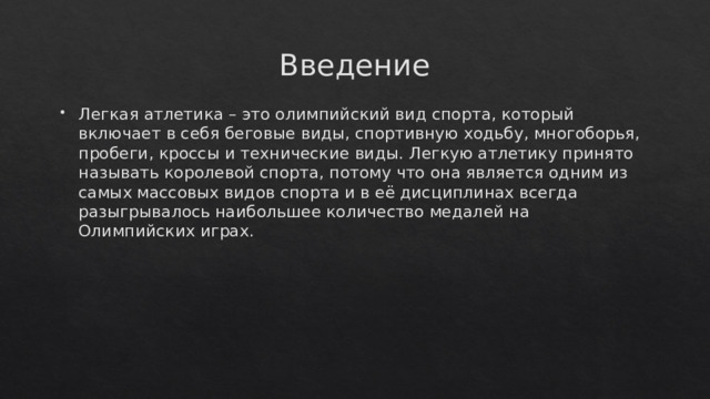 Введение Легкая атлетика – это олимпийский вид спорта, который включает в себя беговые виды, спортивную ходьбу, многоборья, пробеги, кроссы и технические виды. Легкую атлетику принято называть королевой спорта, потому что она является одним из самых массовых видов спорта и в её дисциплинах всегда разыгрывалось наибольшее количество медалей на Олимпийских играх.  