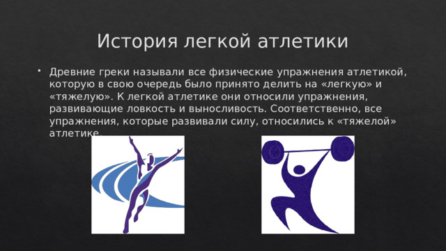 История легкой атлетики Древние греки называли все физические упражнения атлетикой, которую в свою очередь было принято делить на «легкую» и «тяжелую». К легкой атлетике они относили упражнения, развивающие ловкость и выносливость. Соответственно, все упражнения, которые развивали силу, относились к «тяжелой» атлетике.  