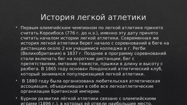 История легкой атлетики Первым олимпийским чемпионом по легкой атлетике принято считать Короибоса (776 г. до н.э.), именно эту дату принято считать началом истории легкой атлетики. Современная же история легкой атлетики берет начало с соревнований в беге на дистанцию около 2 км учащимися колледжа в г. Регби (Великобритания) в 1837 г. Позднее в программу соревнований стали включать бег на короткие дистанции, бег с препятствиями, метание тяжести, прыжки в длину и высоту с разбега. В 1865 году основан Лондонский атлетический клуб, который занимался популяризацией легкой атлетики.  В 1880 году была организована любительская атлетическая ассоциация, объединившая в себе все легкоатлетические организации Британской империи. Бурное развитие лёгкой атлетики связано с олимпийскими играми (1896 г.), в которых ей отвели наибольшее место.  