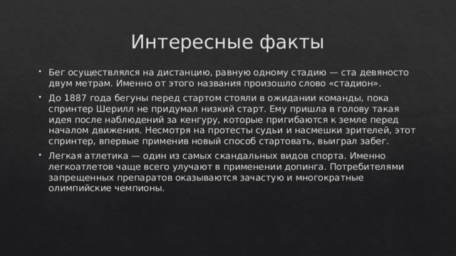 Интересные факты Бег осуществлялся на дистанцию, равную одному стадию — ста девяносто двум метрам. Именно от этого названия произошло слово «стадион». До 1887 года бегуны перед стартом стояли в ожидании команды, пока спринтер Шерилл не придумал низкий старт. Ему пришла в голову такая идея после наблюдений за кенгуру, которые пригибаются к земле перед началом движения. Несмотря на протесты судьи и насмешки зрителей, этот спринтер, впервые применив новый способ стартовать, выиграл забег. Легкая атлетика — один из самых скандальных видов спорта. Именно легкоатлетов чаще всего улучают в применении допинга. Потребителями запрещенных препаратов оказываются зачастую и многократные олимпийские чемпионы. 