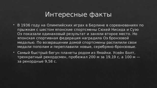 Интересные факты В 1936 году на Олимпийских играх в Берлине в соревнованиях по прыжкам с шестом японские спортсмены Сюхей Нисида и Суэо Оэ показали одинаковый результат и заняли второе место. Но японская спортивная федерация наградила Оэ бронзовой медалью. По возвращении домой спортсмены распилили свои медали пополам и переплавили новые, серебряно-бронзовые. Самый быстрый бегун планеты родом из Ямайки. Усейн Болт, трехкратный рекордсмен, пробежал 200 м за 19,19 с, а 100 м — за рекордные 9,58 с. 