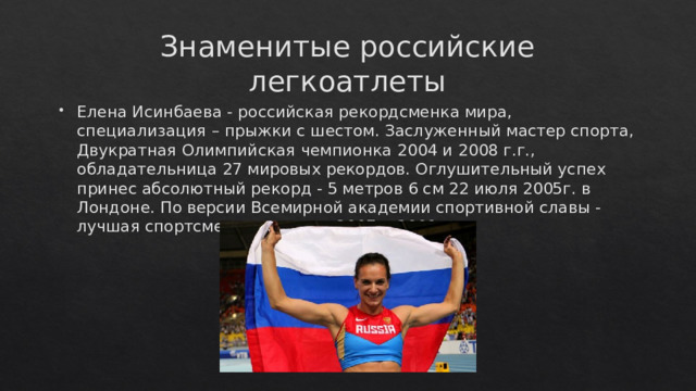 Знаменитые российские легкоатлеты Елена Исинбаева - российская рекордсменка мира, специализация – прыжки с шестом. Заслуженный мастер спорта, Двукратная Олимпийская чемпионка 2004 и 2008 г.г., обладательница 27 мировых рекордов. Оглушительный успех принес абсолютный рекорд - 5 метров 6 см 22 июля 2005г. в Лондоне. По версии Всемирной академии спортивной славы - лучшая спортсменка планеты 2007 и 2009 г.  