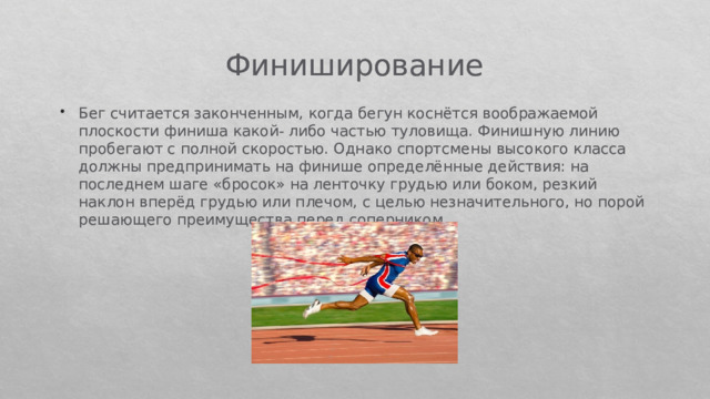 Финиширование Бег считается законченным, когда бегун коснётся воображаемой плоскости финиша какой- либо частью туловища. Финишную линию пробегают с полной скоростью. Однако спортсмены высокого класса должны предпринимать на финише определённые действия: на последнем шаге «бросок» на ленточку грудью или боком, резкий наклон вперёд грудью или плечом, с целью незначительного, но порой решающего преимущества перед соперником. 