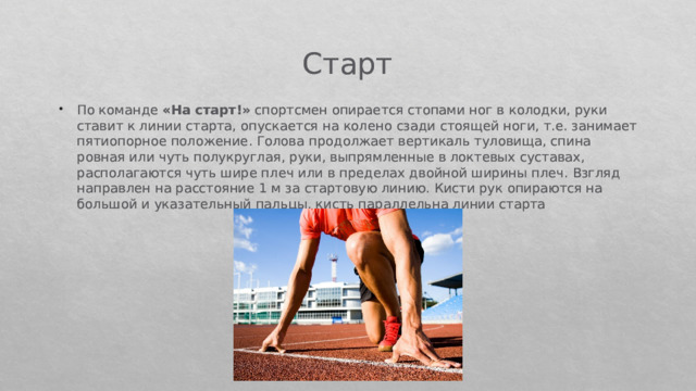 Старт По команде  «На старт!»  спортсмен опирается стопами ног в колодки, руки ставит к линии старта, опускается на колено сзади стоящей ноги, т.е. занимает пятиопорное положение. Голова про­должает вертикаль туловища, спина ровная или чуть полукруглая, руки, выпрямленные в локтевых суставах, располагаются чуть шире плеч или в пределах двойной ширины плеч. Взгляд направлен на расстояние 1 м за стартовую линию. Кисти рук опираются на боль­шой и указательный пальцы, кисть параллельна линии старта 