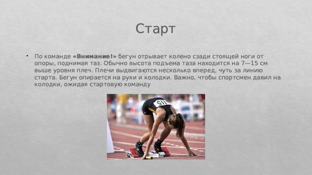 Старт По команде  «Внимание!»  бегун отрывает колено сзади стоящей ноги от опоры, поднимая таз. Обычно высота подъема таза нахо­дится на 7—15 см выше уровня плеч. Плечи выдвигаются несколь­ко вперед, чуть за линию старта. Бегун опирается на руки и колод­ки. Важно, чтобы спортсмен давил на колодки, ожидая стартовую команду 