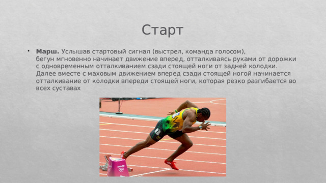 Старт Марш. Услышав стартовый сигнал (выстрел, команда голосом), бегун мгновенно начинает движение вперед, отталкиваясь руками от дорожки с одновременным отталкиванием сзади стоящей ноги от задней колодки. Далее вместе с маховым движением вперед сзади стоящей ногой начинается отталкивание от колодки впе­реди стоящей ноги, которая резко разгибается во всех суставах 