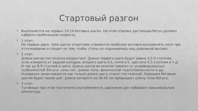 Стартовый разгон Выполняется на первых 10-14 беговых шагах. На этом отрезке дистанции бегун должен набрать наибольшую скорость. 1 этап:  На первых двух- трёх шагах спортсмен стремится наиболее активно выпрямлять ноги при отталкивании и следит за тем, чтобы стопы не поднимались над дорожкой высоко. 2 этап:  Длина шагов постепенно возрастает. Длина первого шага будет равна 4,5-5 ступням, если измерять от задней колодки, второго шага-4,5, пятого-5, шестого-5,5 ступням и т.д. И так до 8-9 ступней в шаге. Длина шагов во многом зависит от индивидуальных особенностей бегуна: силы ног, длины тела, физической подготовленности и др. Ускорение заканчивается как только длина шага станет постоянной. Хорошим беговым шагом будет такой шаг, длина которого на 30-40 см превышает длину тела бегуна. 3 этап:  Туловище при этом постепенно выпрямляется, движения рук набирают максимальную амплитуду. 