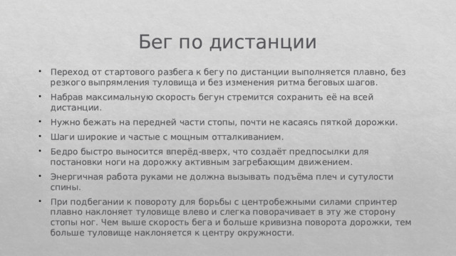 Бег по дистанции Переход от стартового разбега к бегу по дистанции выполняется плавно, без резкого выпрямления туловища и без изменения ритма беговых шагов. Набрав максимальную скорость бегун стремится сохранить её на всей дистанции. Нужно бежать на передней части стопы, почти не касаясь пяткой дорожки. Шаги широкие и частые с мощным отталкиванием. Бедро быстро выносится вперёд-вверх, что создаёт предпосылки для постановки ноги на дорожку активным загребающим движением. Энергичная работа руками не должна вызывать подъёма плеч и сутулости спины. При подбегании к повороту для борьбы с центробежными силами спринтер плавно наклоняет туловище влево и слегка поворачивает в эту же сторону стопы ног. Чем выше скорость бега и больше кривизна поворота дорожки, тем больше туловище наклоняется к центру окружности. 