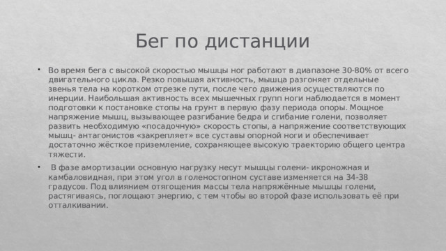 Бег по дистанции Во время бега с высокой скоростью мышцы ног работают в диапазоне 30-80% от всего двигательного цикла. Резко повышая активность, мышца разгоняет отдельные звенья тела на коротком отрезке пути, после чего движения осуществляются по инерции. Наибольшая активность всех мышечных групп ноги наблюдается в момент подготовки к постановке стопы на грунт в первую фазу периода опоры. Мощное напряжение мышц, вызывающее разгибание бедра и сгибание голени, позволяет развить необходимую «посадочную» скорость стопы, а напряжение соответствующих мышц- антагонистов «закрепляет» все суставы опорной ноги и обеспечивает достаточно жёсткое приземление, сохраняющее высокую траекторию общего центра тяжести.   В фазе амортизации основную нагрузку несут мышцы голени- икроножная и камбаловидная, при этом угол в голеностопном суставе изменяется на 34-38 градусов. Под влиянием отягощения массы тела напряжённые мышцы голени, растягиваясь, поглощают энергию, с тем чтобы во второй фазе использовать её при отталкивании. 