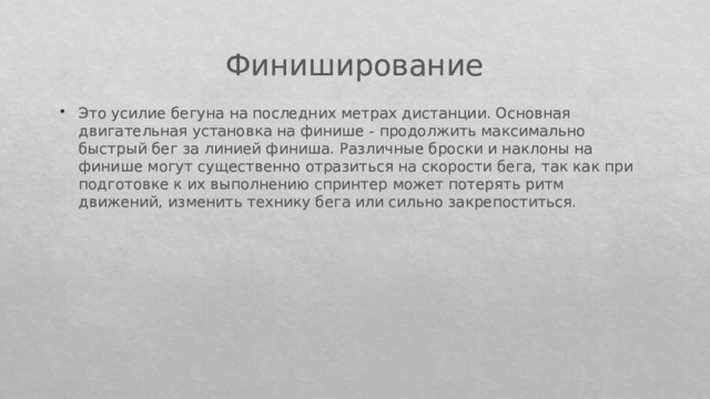 Финиширование Это усилие бегуна на последних метрах дистанции. Основная двигательная установка на финише - продолжить максимально быстрый бег за линией финиша. Различные броски и наклоны на финише могут существенно отразиться на скорости бега, так как при подготовке к их выполнению спринтер может потерять ритм движений, изменить технику бега или сильно закрепоститься. 