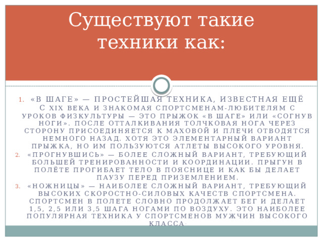 Существуют такие техники как: «В шаге» — простейшая техника, известная ещё с  XIX века и знакомая спортсменам-любителям с уроков физкультуры — это прыжок «в шаге» или «согнув ноги». После отталкивания толчковая нога через сторону присоединяется к маховой и плечи отводятся немного назад. Хотя это элементарный вариант прыжка, но им пользуются атлеты высокого уровня. «Прогнувшись» — более сложный вариант, требующий большей тренированности и координации. Прыгун в полёте прогибает тело в пояснице и как бы делает паузу перед приземлением. «Ножницы» — наиболее сложный вариант, требующий высоких скоростно-силовых качеств спортсмена. Спортсмен в полете словно продолжает бег и делает 1,5, 2,5 или 3,5 шага ногами по воздуху. Это наиболее популярная техника у спортсменов мужчин высокого класса . 