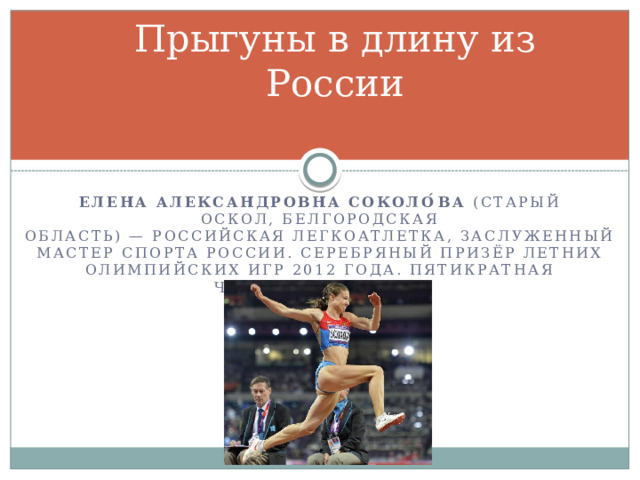 Прыгуны в длину из России Елена Александровна Соколо́ва  (Старый Оскол, Белгородская область) — российская легкоатлетка, Заслуженный мастер спорта России. Серебряный призёр летних Олимпийских игр 2012 года. Пятикратная чемпионка России 