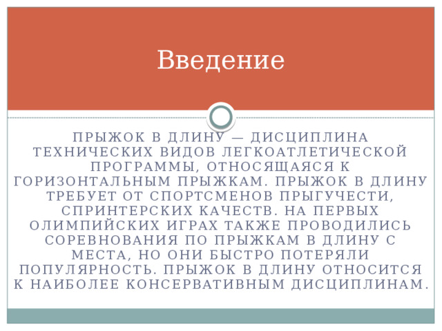 Введение Прыжок в длину — дисциплина технических видов легкоатлетической программы, относящаяся к горизонтальным прыжкам. Прыжок в длину требует от спортсменов прыгучести, спринтерских качеств. На первых Олимпийских играх также проводились соревнования по прыжкам в длину с места, но они быстро потеряли популярность. Прыжок в длину относится к наиболее консервативным дисциплинам . 