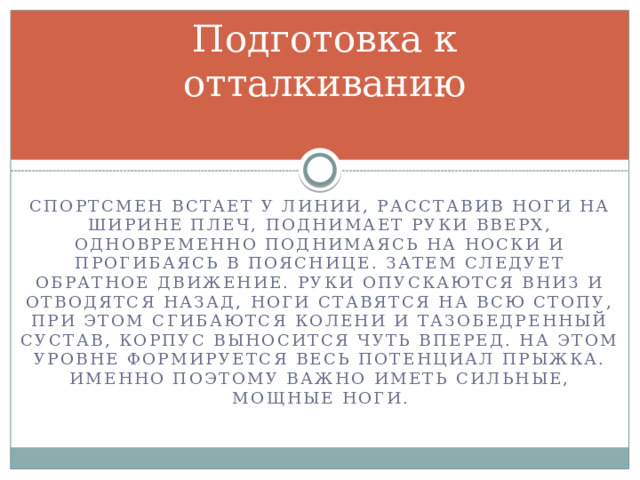 Подготовка к отталкиванию Спортсмен встает у линии, расставив ноги на ширине плеч, поднимает руки вверх, одновременно поднимаясь на носки и прогибаясь в пояснице. Затем следует обратное движение. Руки опускаются вниз и отводятся назад, ноги ставятся на всю стопу, при этом сгибаются колени и тазобедренный сустав, корпус выносится чуть вперед. На этом уровне формируется весь потенциал прыжка. Именно поэтому важно иметь сильные, мощные ноги. 