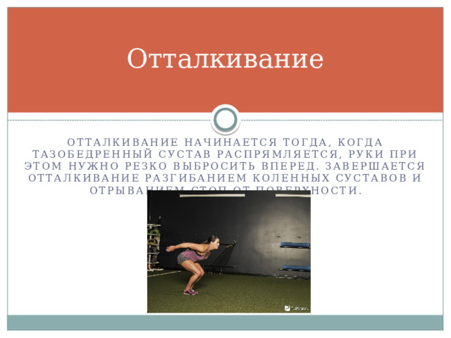 Отталкивание Отталкивание начинается тогда, когда тазобедренный сустав распрямляется, руки при этом нужно резко выбросить вперед. Завершается отталкивание разгибанием коленных суставов и отрыванием стоп от поверхности. 