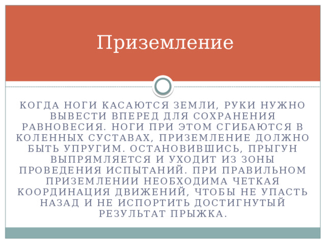 Приземление Когда ноги касаются земли, руки нужно вывести вперед для сохранения равновесия. Ноги при этом сгибаются в коленных суставах, приземление должно быть упругим. Остановившись, прыгун выпрямляется и уходит из зоны проведения испытаний. При правильном приземлении необходима четкая координация движений, чтобы не упасть назад и не испортить достигнутый результат прыжка. 