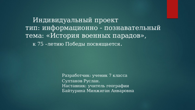   Индивидуальный проект  тип: информационно - познавательный  тема: «История военных парадов»,     к 75 –летию Победы посвящается .       Разработчик: ученик 7 класса       Султанов Руслан.       Наставник: учитель географии       Байтурина Минжиган Анваровна 