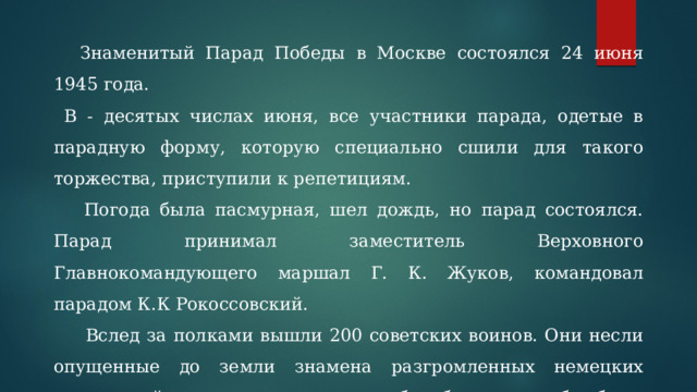  Знаменитый Парад Победы в Москве состоялся 24 июня 1945 года.  В - десятых числах июня, все участники парада, одетые в парадную форму, которую специально сшили для такого торжества, приступили к репетициям.   Погода была пасмурная, шел дождь, но парад состоялся. Парад принимал заместитель Верховного Главнокомандующего маршал Г. К. Жуков, командовал парадом К.К Рокоссовский.   Вслед за полками вышли 200 советских воинов. Они несли опущенные до земли знамена разгромленных немецких соединений, которые затем под барабанную дробь были брошены к подножию Мавзолея В. И. Ленина. 