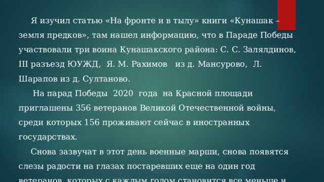 Я изучил статью «На фронте и в тылу» книги «Кунашак – земля предков», там нашел информацию, что в Параде Победы участвовали три воина Кунашакского района: С. С. Залялдинов, III разъезд ЮУЖД, Я. М. Рахимов из д. Мансурово, Л. Шарапов из д. Султаново.  На парад Победы 2020 года на Красной площади приглашены 356 ветеранов Великой Отечественной войны, среди которых 156 проживают сейчас в иностранных государствах. Снова зазвучат в этот день военные марши, снова появятся слезы радости на глазах постаревших еще на один год ветеранов, которых с каждым годом становится все меньше и меньше. Поспешим же отблагодарить их за Великую Победу, которую они завоевали в далеком 1945 году . 