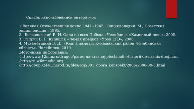  Список использованной литературы 1.Великая Отечественная война 1941 -1945. Энциклопедия. М., Советская энциклопедия., 1985. 2. Богдановский В. И. Одна на всех Победа., Челябинск «Каменный пояс», 2005. 3. Супрун В. Г. Кунашак – земля предков «Урал LTD», 2000. 4. Мухаметшина Б. Д. «Книга памяти: Кунашакский район Челябинская область». Челябинск. 2010. .Источники информации: -http://www.12min.ru/drugoe/parad-na-krasnoj-ploshhadi-ot-istorii-do-nashix-dnej.html -http://ru.wikimedia.org -http://goup32441.narod.ru/files/ogp/001_oporn_konspekt/2006/2006-09-3.html 