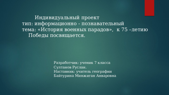    Индивидуальный проект  тип: информационно - познавательный  тема: «История военных парадов», к 75 –летию   Победы посвящается.       Разработчик: ученик 7 класса       Султанов Руслан.       Наставник: учитель географии       Байтурина Минжиган Анваровна 