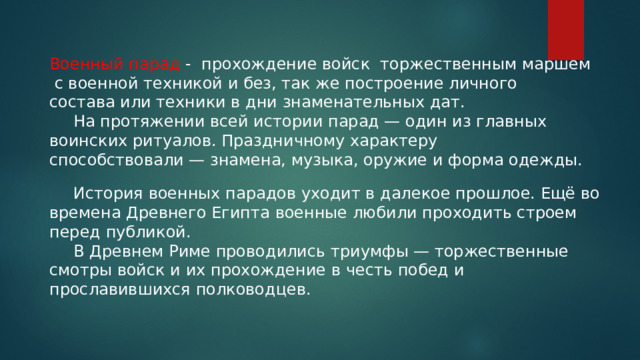 Военный парад - прохождение войск торжественным маршем  с военной техникой и без, так же построение личного состава или техники в дни знаменательных дат.   На протяжении всей истории парад — один из главных воинских ритуалов. Праздничному характеру способствовали — знамена, музыка, оружие и форма одежды.   История военных парадов уходит в далекое прошлое. Ещё во времена Древнего Египта военные любили проходить строем перед публикой.    В Древнем Риме проводились триумфы — торжественные смотры войск и их прохождение в честь побед и прославившихся полководцев. 