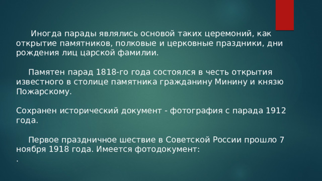   Иногда парады являлись основой таких церемоний, как открытие памятников, полковые и церковные праздники, дни рождения лиц царской фамилии.   Памятен парад 1818-го года состоялся в честь открытия известного в столице памятника гражданину Минину и князю Пожарскому. Сохранен исторический документ - фотография с парада 1912 года.  Первое праздничное шествие в Советской России прошло 7 ноября 1918 года. Имеется фотодокумент: . 