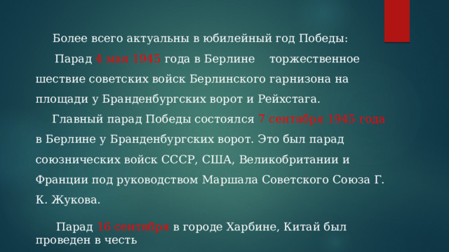  Более всего актуальны в юбилейный год Победы:    Парад 4 мая 1945 года в Берлине  торжественное шествие советских войск Берлинского гарнизона на площади у Бранденбургских ворот и Рейхстага. Главный парад Победы состоялся 7 сентября 1945 года в Берлине у Бранденбургских ворот. Это был парад союзнических войск СССР, США, Великобритании и Франции под руководством Маршала Советского Союза Г. К. Жукова.   Парад 16 сентября в городе Харбине, Китай был проведен в честь победы над Японией, который принимал Маршал А. В. Василевский. 