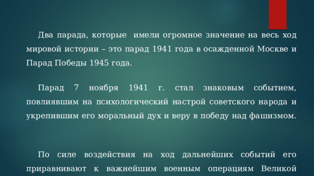  Два парада, которые имели огромное значение на весь ход мировой истории – это парад 1941 года в осажденной Москве и Парад Победы 1945 года.   Парад 7 ноября 1941 г. стал знаковым событием, повлиявшим на психологический настрой советского народа и укрепившим его моральный дух и веру в победу над фашизмом.   По силе воздействия на ход дальнейших событий его приравнивают к важнейшим военным операциям Великой Отечественной войны 1941 -1945 гг. 