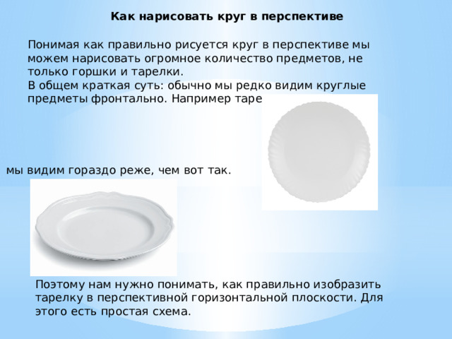 Как нарисовать круг в перспективе Понимая как правильно рисуется круг в перспективе мы можем нарисовать огромное количество предметов, не только горшки и тарелки.  В общем краткая суть: обычно мы редко видим круглые предметы фронтально. Например тарелку вот так: мы видим гораздо реже, чем вот так. Поэтому нам нужно понимать, как правильно изобразить тарелку в перспективной горизонтальной плоскости. Для этого есть простая схема. 