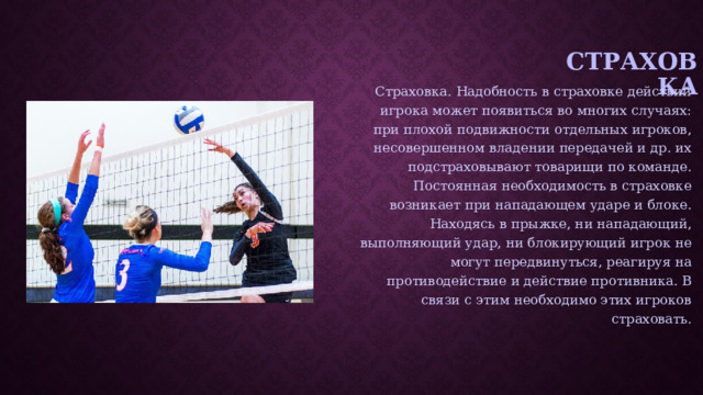 Страховка Страховка. Надобность в страховке действий игрока может появиться во многих случаях: при плохой подвижности отдельных игроков, несовершенном владении передачей и др. их подстраховывают товарищи по команде. Постоянная необходимость в страховке возникает при нападающем ударе и блоке. Находясь в прыжке, ни нападающий, выполняющий удар, ни блокирующий игрок не могут передвинуться, реагируя на противодействие и действие противника. В связи с этим необходимо этих игроков страховать. 
