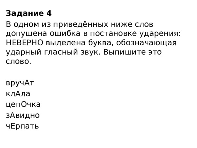Задание 4  В одном из приведённых ниже слов допущена ошибка в постановке ударения: НЕВЕРНО выделена буква, обозначающая ударный гласный звук. Выпишите это слово.   вручАт клАла цепОчка зАвидно чЕрпать 