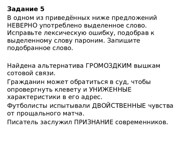 Задание 5 В одном из приведённых ниже предложений НЕВЕРНО употреблено выделенное слово. Исправьте лексическую ошибку, подобрав к выделенному слову пароним. Запишите подобранное слово.   Найдена альтернатива ГРОМОЗДКИМ вышкам сотовой связи. Гражданин может обратиться в суд, чтобы опровергнуть клевету и УНИЖЕННЫЕ характеристики в его адрес. Футболисты испытывали ДВОЙСТВЕННЫЕ чувства от прощального матча. Писатель заслужил ПРИЗНАНИЕ современников. 