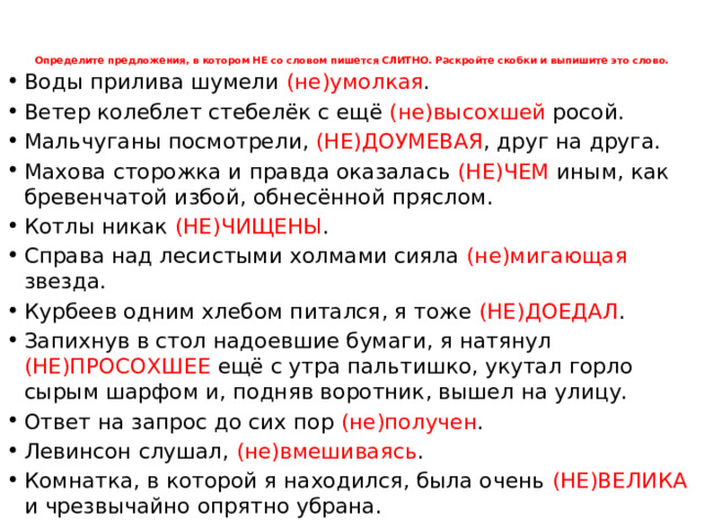 Определите предложения, в котором НЕ со словом пишется СЛИТНО. Раскройте скобки и выпишите это слово.      Воды прилива шумели (не)умолкая . Ветер колеблет стебелёк с ещё (не)высохшей росой. Мальчуганы посмотрели, (НЕ)ДОУМЕВАЯ , друг на друга. Махова сторожка и правда оказалась (НЕ)ЧЕМ иным, как бревенчатой избой, обнесённой пряслом. Котлы никак (НЕ)ЧИЩЕНЫ . Справа над лесистыми холмами сияла (не)мигающая звезда. Курбеев одним хлебом питался, я тоже (НЕ)ДОЕДАЛ . Запихнув в стол надоевшие бумаги, я натянул (НЕ)ПРОСОХШЕЕ ещё с утра пальтишко, укутал горло сырым шарфом и, подняв воротник, вышел на улицу. Ответ на запрос до сих пор (не)получен . Левинсон слушал, (не)вмешиваясь . Комнатка, в которой я находился, была очень (НЕ)ВЕЛИКА и чрезвычайно опрятно убрана.  