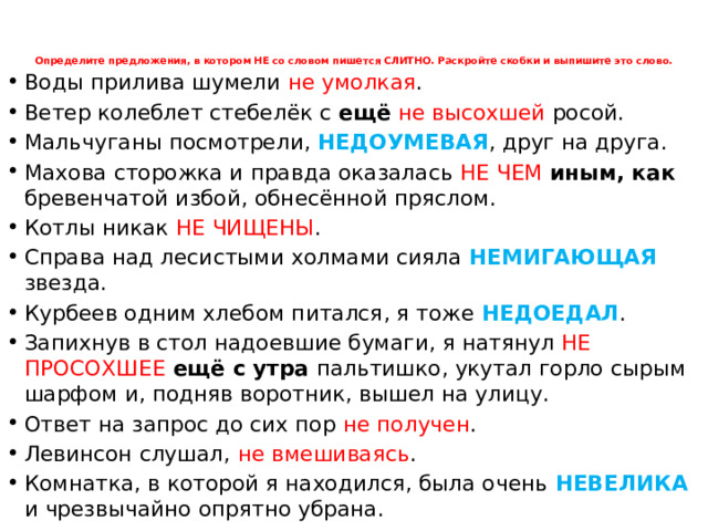 Определите предложения, в котором НЕ со словом пишется СЛИТНО. Раскройте скобки и выпишите это слово.      Воды прилива шумели не умолкая . Ветер колеблет стебелёк с ещё  не высохшей росой. Мальчуганы посмотрели, НЕДОУМЕВАЯ , друг на друга. Махова сторожка и правда оказалась НЕ ЧЕМ иным, как бревенчатой избой, обнесённой пряслом. Котлы никак НЕ ЧИЩЕНЫ . Справа над лесистыми холмами сияла НЕМИГАЮЩАЯ звезда. Курбеев одним хлебом питался, я тоже НЕДОЕДАЛ . Запихнув в стол надоевшие бумаги, я натянул НЕ ПРОСОХШЕЕ ещё с утра пальтишко, укутал горло сырым шарфом и, подняв воротник, вышел на улицу. Ответ на запрос до сих пор не получен . Левинсон слушал, не вмешиваясь . Комнатка, в которой я находился, была очень НЕВЕЛИКА  и чрезвычайно опрятно убрана.  