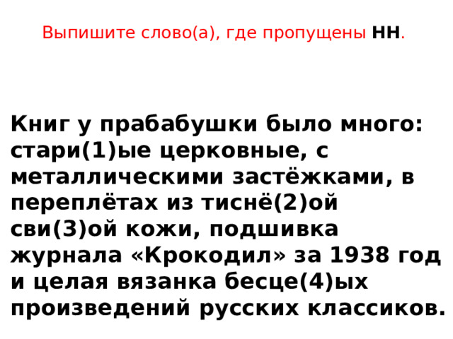Выпишите слово(а), где пропущены НН .      Книг у прабабушки было много: стари(1)ые церковные, с металлическими застёжками, в переплётах из тиснё(2)ой сви(3)ой кожи, подшивка журнала «Крокодил» за 1938 год и целая вязанка бесце(4)ых произведений русских классиков. 