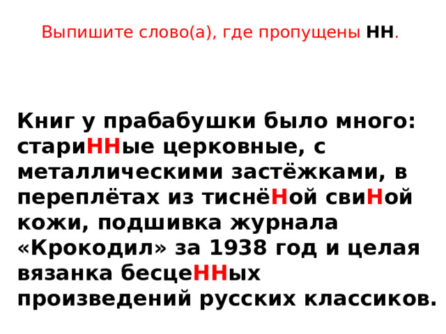 Выпишите слово(а), где пропущены НН .      Книг у прабабушки было много: стари НН ые церковные, с металлическими застёжками, в переплётах из тиснё Н ой сви Н ой кожи, подшивка журнала «Крокодил» за 1938 год и целая вязанка бесце НН ых произведений русских классиков. 