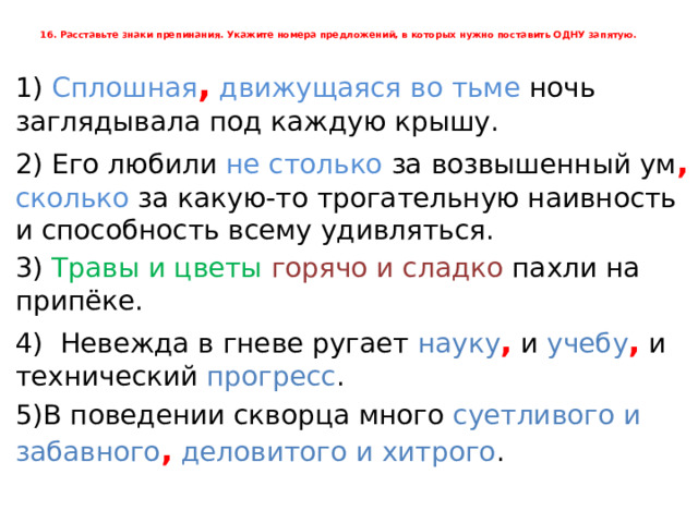 16. Расставьте знаки препинания. Укажите номера предложений, в которых нужно поставить ОДНУ запятую.      1) Сплошная ,  движущаяся во тьме ночь заглядывала под каждую крышу. 2) Его любили не столько за возвышенный ум ,  сколько за какую-то трогательную наивность и способность всему удивляться. 3) Травы и цветы горячо и сладко пахли на припёке. 4) Невежда в гневе ругает науку , и учебу , и технический прогресс . 5)В поведении скворца много суетливого и забавного ,  деловитого и хитрого . 